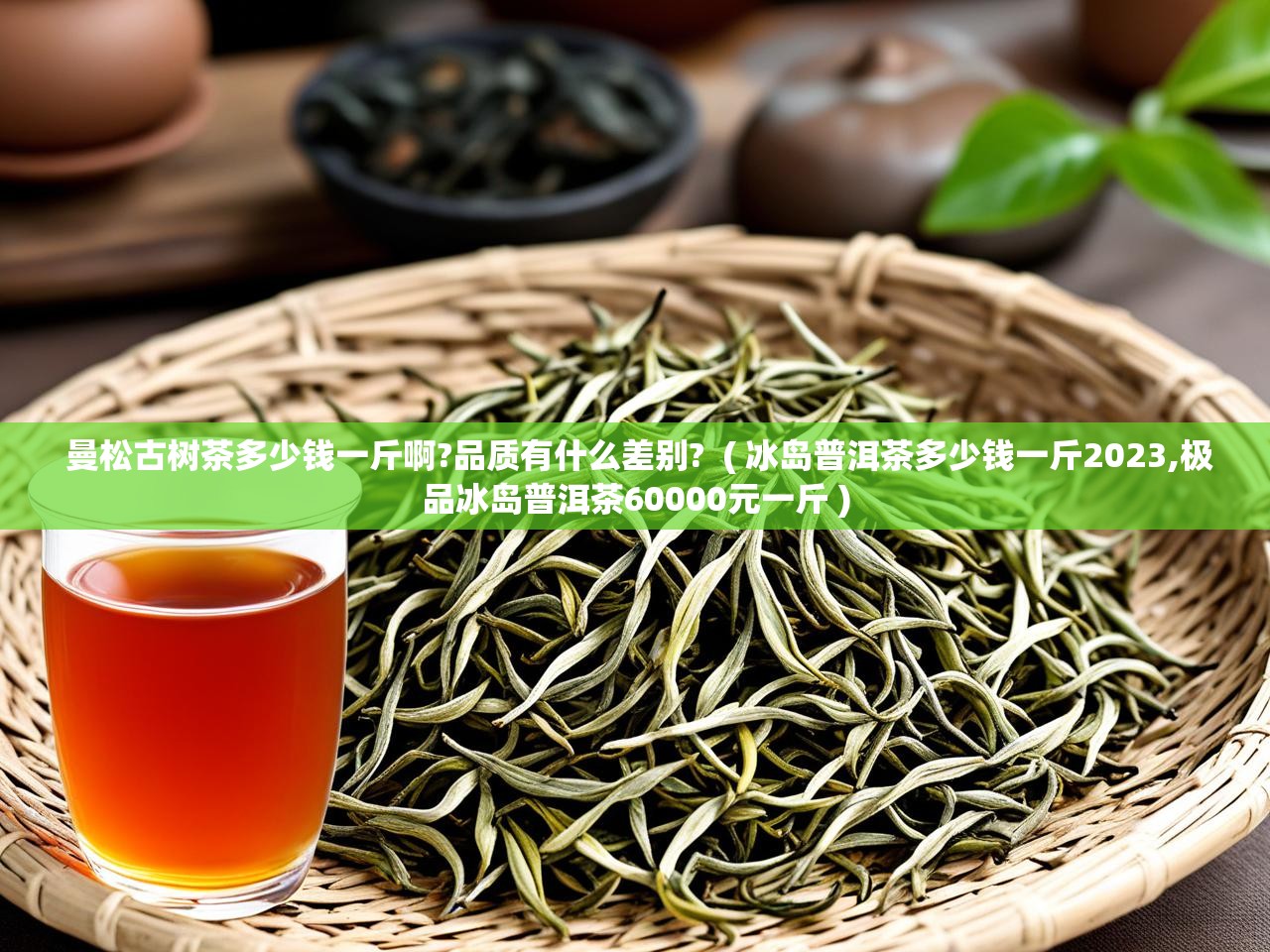  曼松古树茶多少钱一斤啊?品质有什么差别?  ( 冰岛普洱茶多少钱一斤2023,极品冰岛普洱茶60000元一斤 )