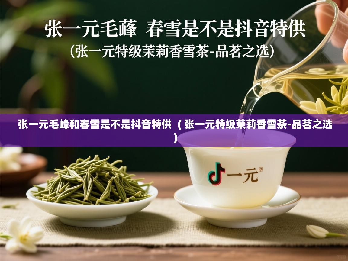  张一元毛峰和春雪是不是抖音特供  ( 张一元特级茉莉香雪茶-品茗之选 )