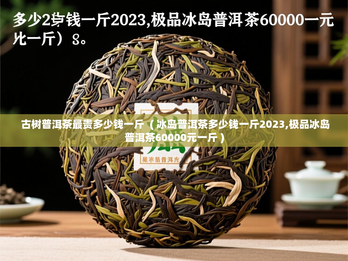  古树普洱茶最贵多少钱一斤  ( 冰岛普洱茶多少钱一斤2023,极品冰岛普洱茶60000元一斤 )