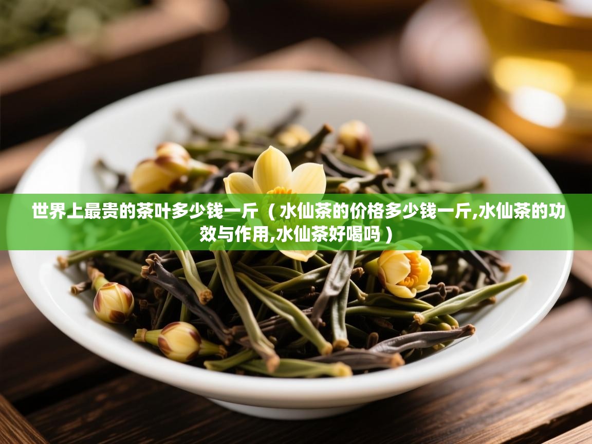 详细阅读: 世界上最贵的茶叶多少钱一斤  ( 水仙茶的价格多少钱一斤,水仙茶的功效与作用,水仙茶好喝吗 )  世界上最贵的茶叶多少钱一斤  ( 水仙茶的价格多少钱一斤,水仙茶的功效与作用,水仙茶好喝吗 )