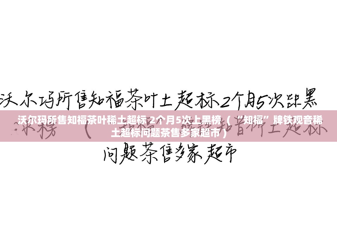 详细阅读: 沃尔玛所售知福茶叶稀土超标 2个月5次上黑榜  ( “知福”牌铁观音稀土超标问题茶售多家超市 )  沃尔玛所售知福茶叶稀土超标 2个月5次上黑榜  ( “知福”牌铁观音稀土超标问题茶售多家超市 )