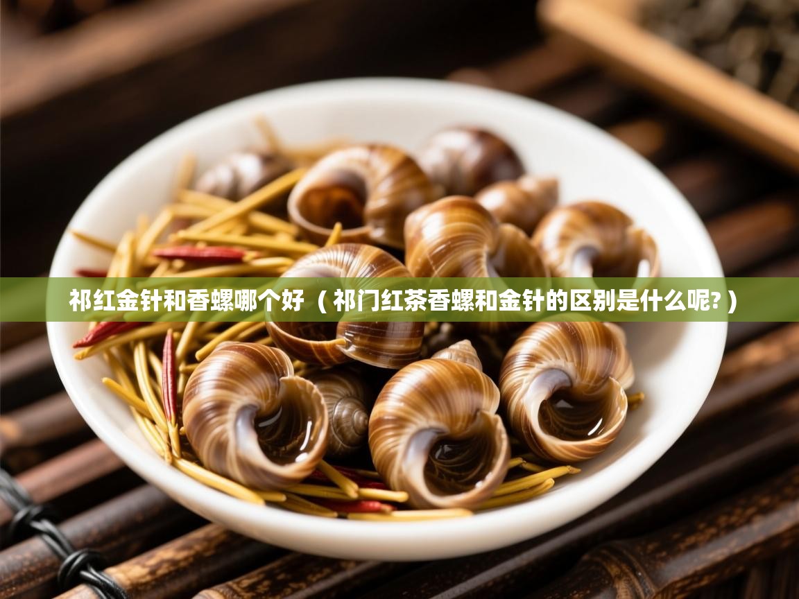 祁红金针和香螺哪个好  ( 祁门红茶香螺和金针的区别是什么呢? )  祁红金针和香螺哪个好  ( 祁门红茶香螺和金针的区别是什么呢? )