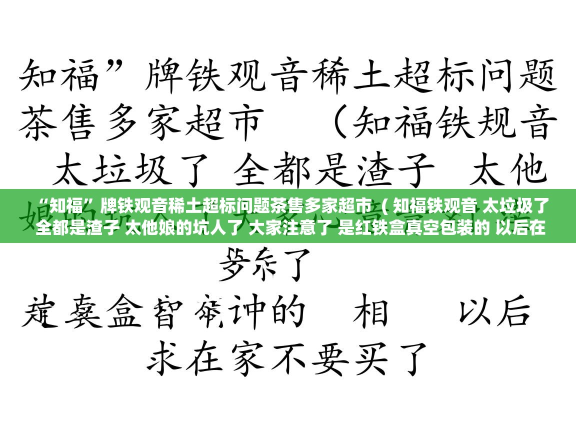 “知福”牌铁观音稀土超标问题茶售多家超市  ( 知福铁观音 太垃圾了 全都是渣子 太他娘的坑人了 大家注意了 是红铁盒真空包装的 以后在家不要买了 )  “知福”牌铁观音稀土超标问题茶售多家超市  ( 知福铁观音 太垃圾了 全都是渣子 太他娘的坑人了 大家注意了 是红铁盒真空包装的 以后在家不要买了 )