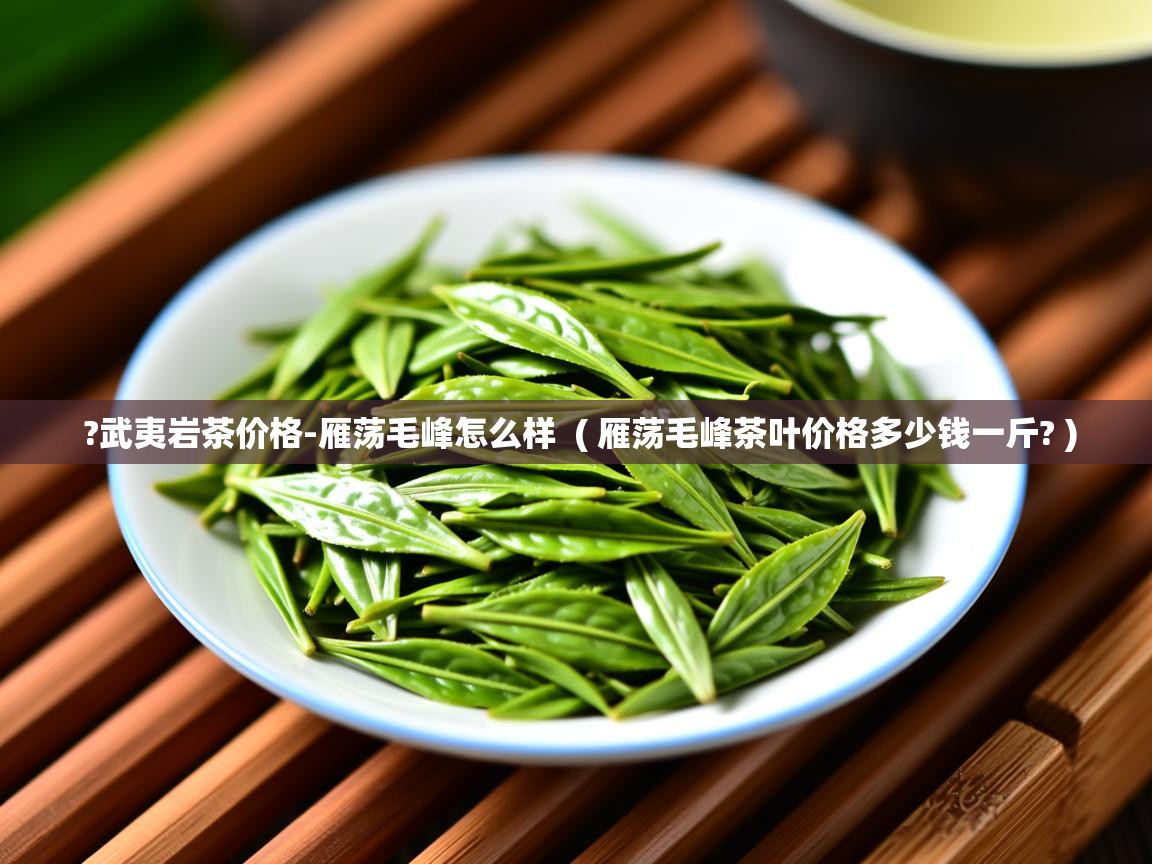 ?武夷岩茶价格-雁荡毛峰怎么样  ( 雁荡毛峰茶叶价格多少钱一斤? )  ?武夷岩茶价格-雁荡毛峰怎么样  ( 雁荡毛峰茶叶价格多少钱一斤? )