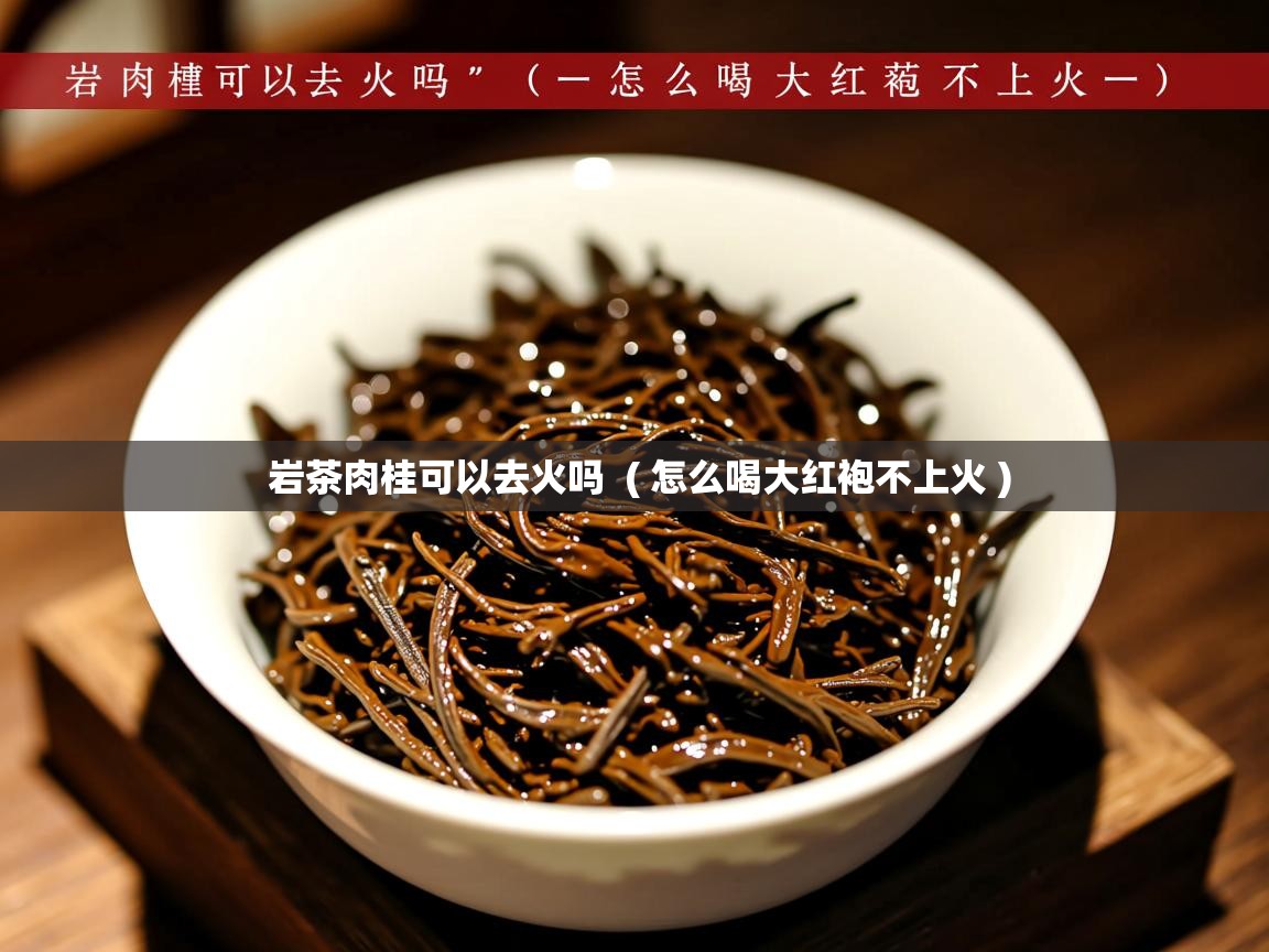 岩茶肉桂可以去火吗  ( 怎么喝大红袍不上火 )  岩茶肉桂可以去火吗  ( 怎么喝大红袍不上火 )