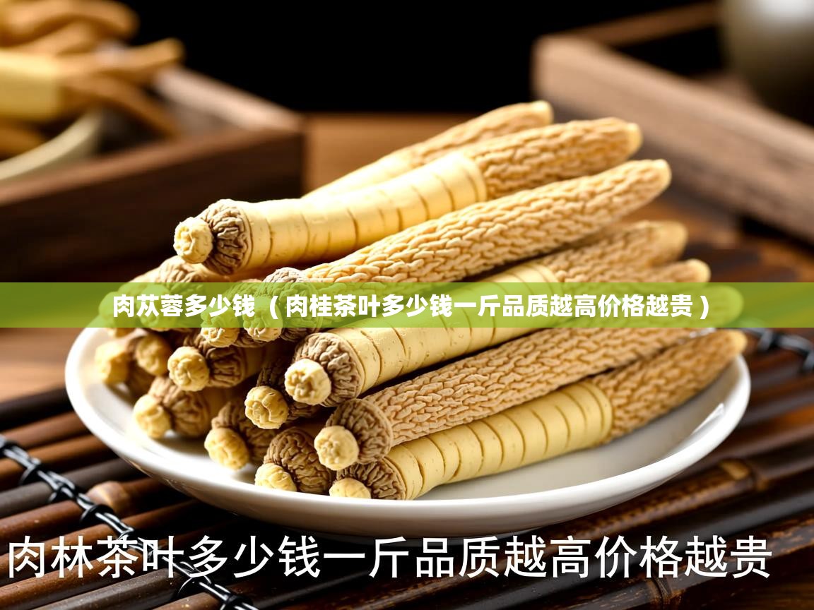  肉苁蓉多少钱  ( 肉桂茶叶多少钱一斤品质越高价格越贵 )