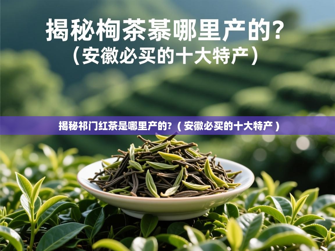 揭秘祁门红茶是哪里产的?  ( 安徽必买的十大特产 )  揭秘祁门红茶是哪里产的?  ( 安徽必买的十大特产 )