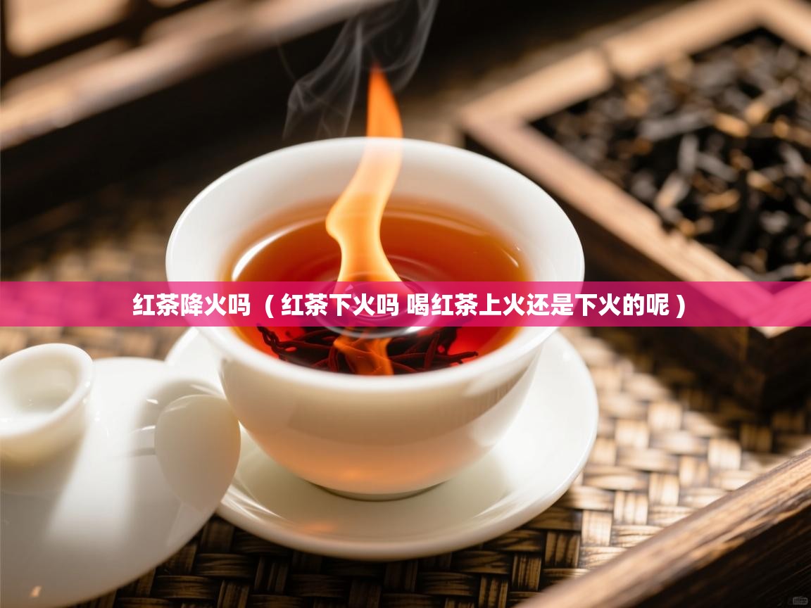 红茶降火吗  ( 红茶下火吗 喝红茶上火还是下火的呢 )  红茶降火吗  ( 红茶下火吗 喝红茶上火还是下火的呢 )