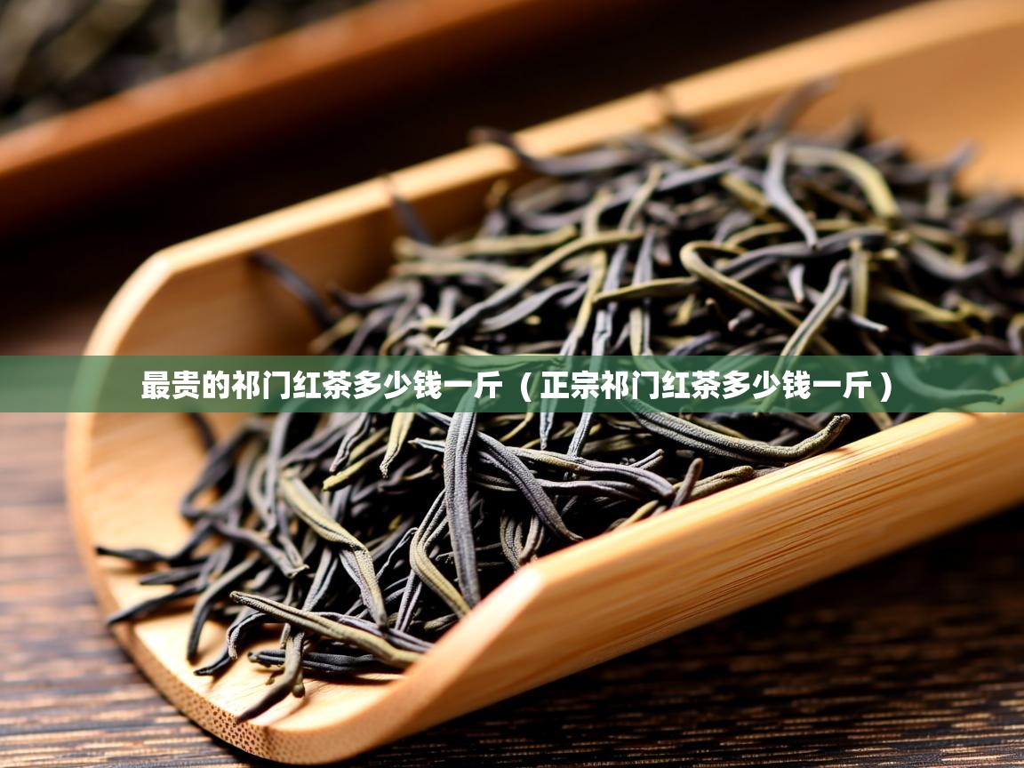 最贵的祁门红茶多少钱一斤  ( 正宗祁门红茶多少钱一斤 )  最贵的祁门红茶多少钱一斤  ( 正宗祁门红茶多少钱一斤 )