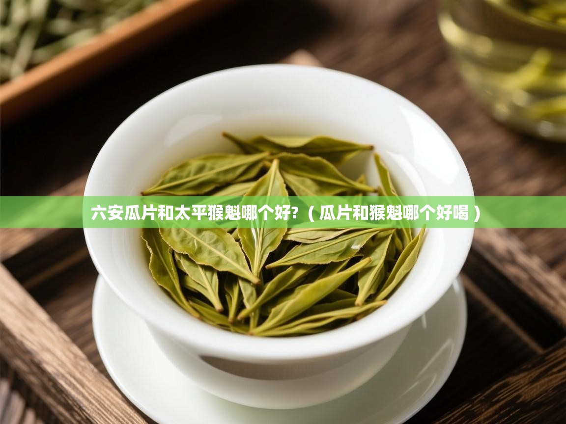 六安瓜片和太平猴魁哪个好?  ( 瓜片和猴魁哪个好喝 )  六安瓜片和太平猴魁哪个好?  ( 瓜片和猴魁哪个好喝 )
