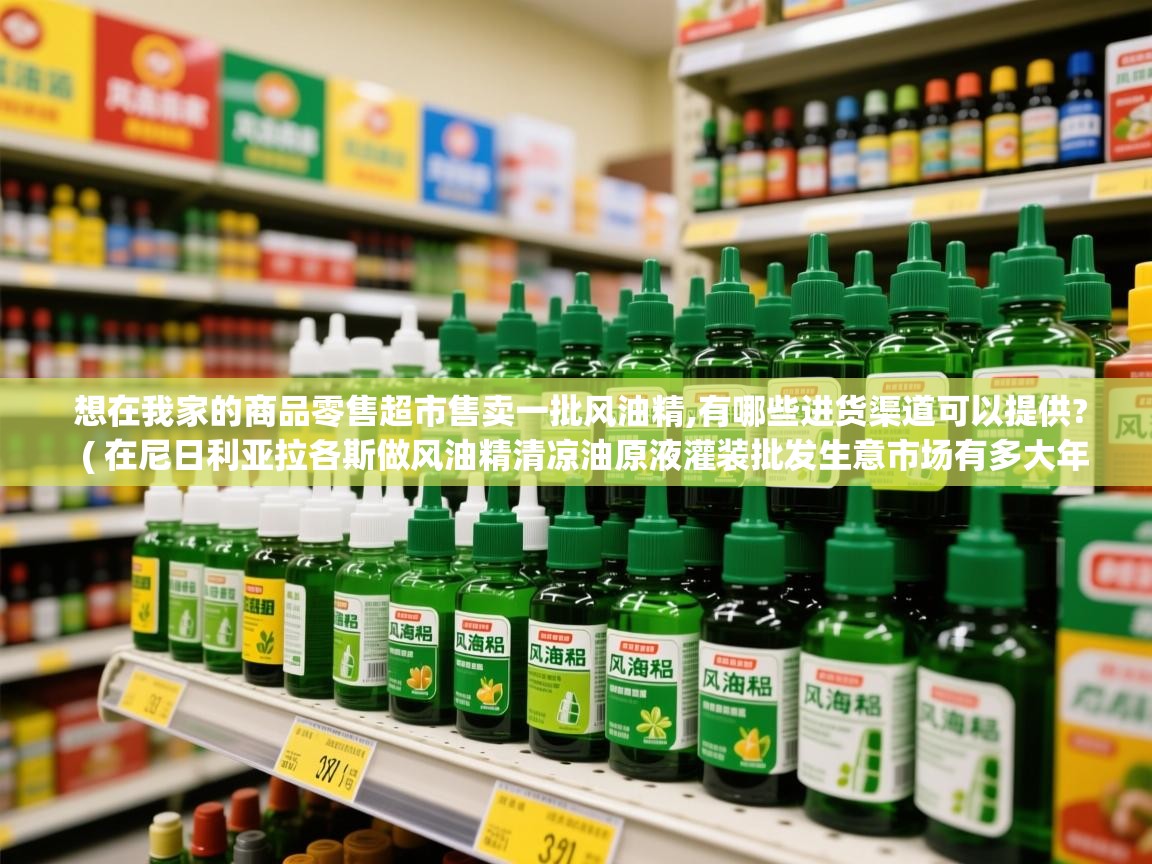 想在我家的商品零售超市售卖一批风油精,有哪些进货渠道可以提供?  ( 在尼日利亚拉各斯做风油精清凉油原液灌装批发生意市场有多大年利润可 )  想在我家的商品零售超市售卖一批风油精,有哪些进货渠道可以提供?  ( 在尼日利亚拉各斯做风油精清凉油原液灌装批发生意市场有多大年利润可 )