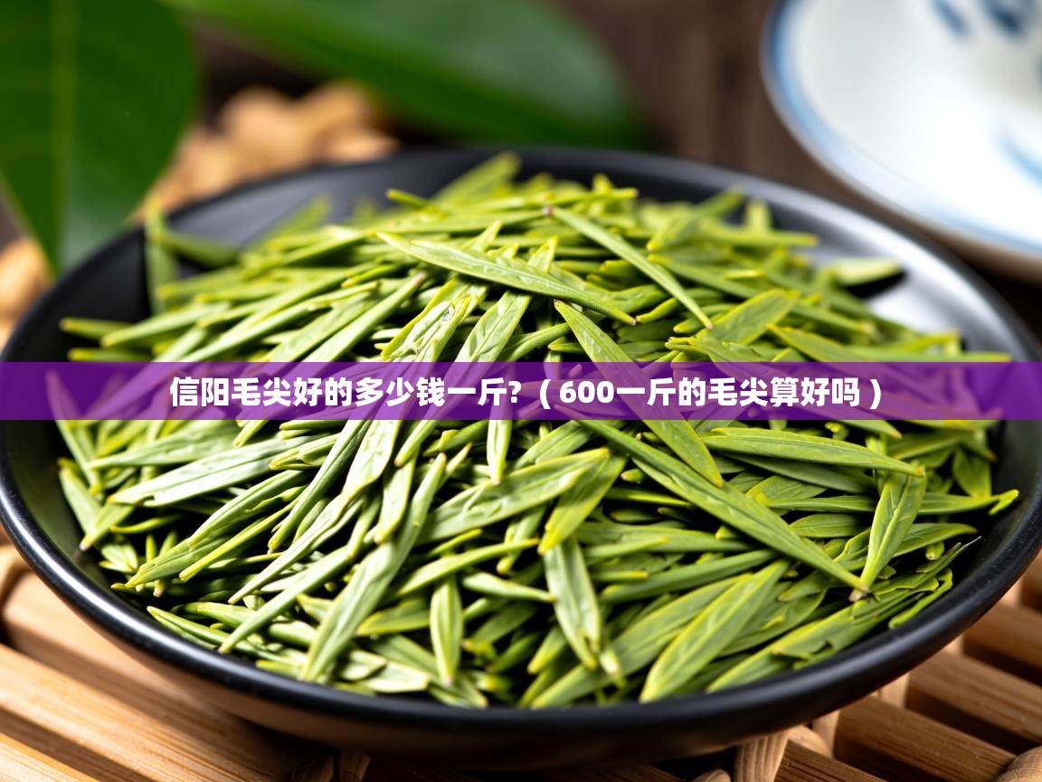信阳毛尖好的多少钱一斤?  ( 600一斤的毛尖算好吗 )  信阳毛尖好的多少钱一斤?  ( 600一斤的毛尖算好吗 )