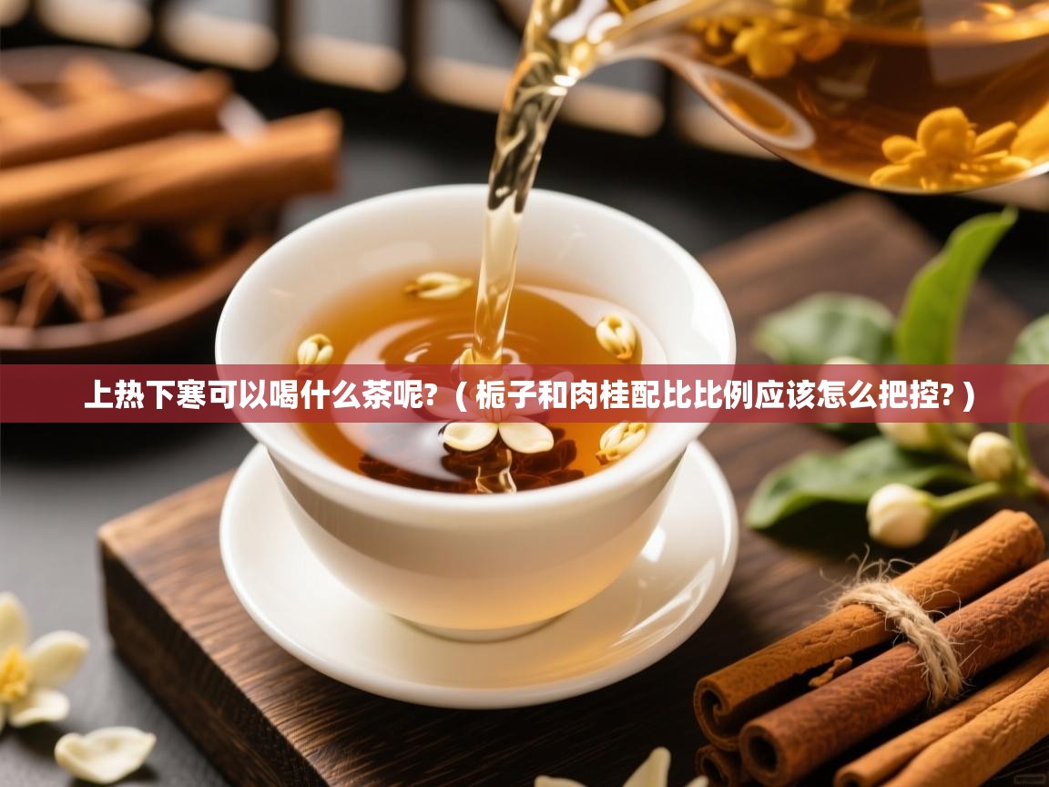  上热下寒可以喝什么茶呢?  ( 栀子和肉桂配比比例应该怎么把控? )
