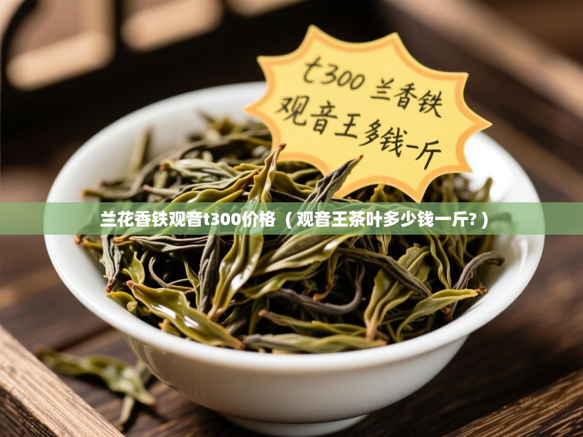 兰花香铁观音t300价格  ( 观音王茶叶多少钱一斤? )  兰花香铁观音t300价格  ( 观音王茶叶多少钱一斤? )