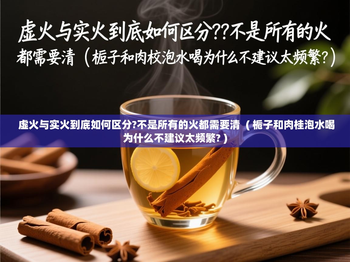  虚火与实火到底如何区分?不是所有的火都需要清  ( 栀子和肉桂泡水喝为什么不建议太频繁? )