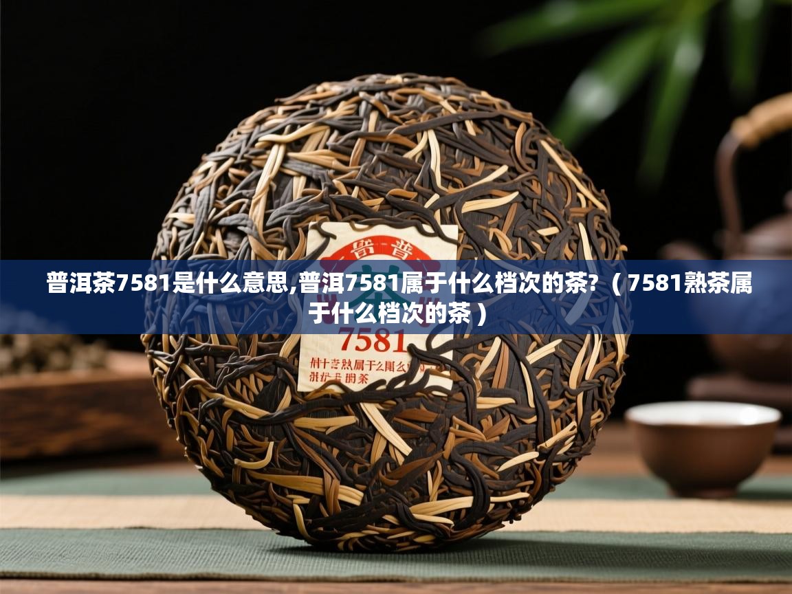 普洱茶7581是什么意思,普洱7581属于什么档次的茶?  ( 7581熟茶属于什么档次的茶 )  普洱茶7581是什么意思,普洱7581属于什么档次的茶?  ( 7581熟茶属于什么档次的茶 )