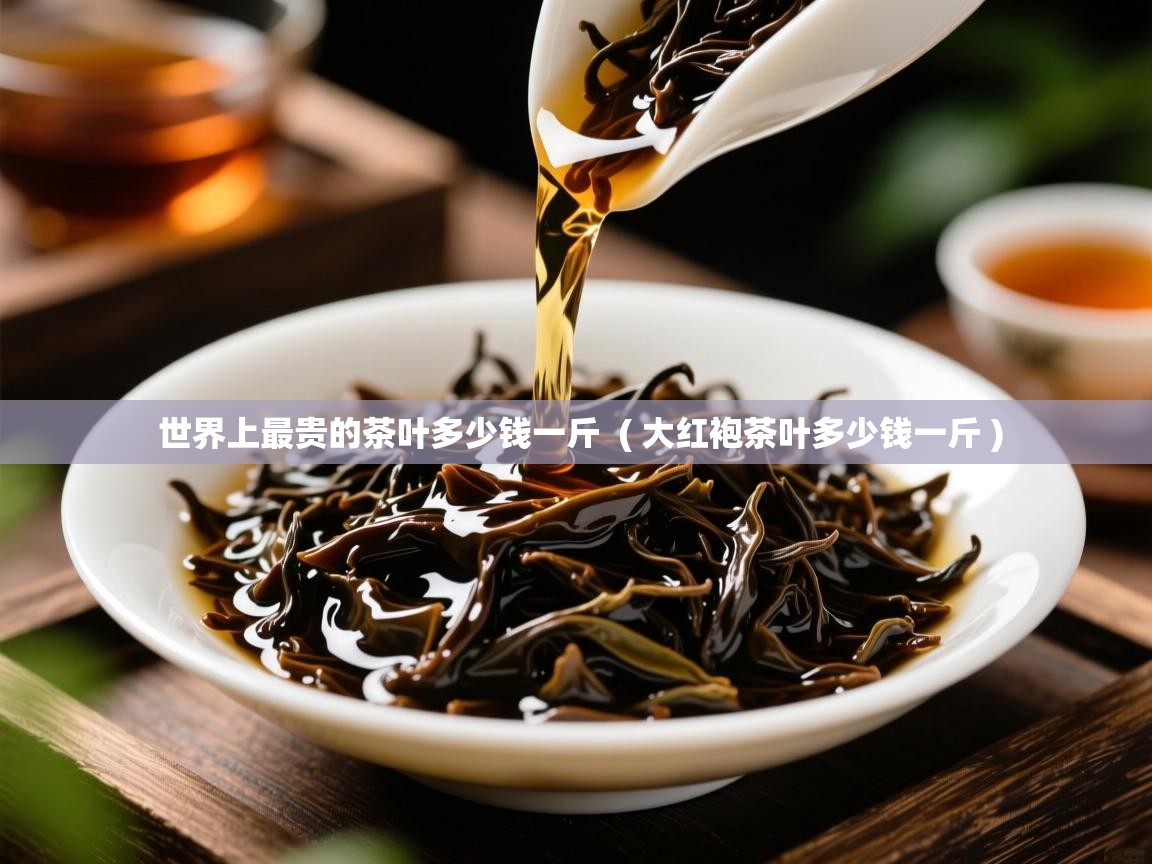 世界上最贵的茶叶多少钱一斤  ( 大红袍茶叶多少钱一斤 )  世界上最贵的茶叶多少钱一斤  ( 大红袍茶叶多少钱一斤 )