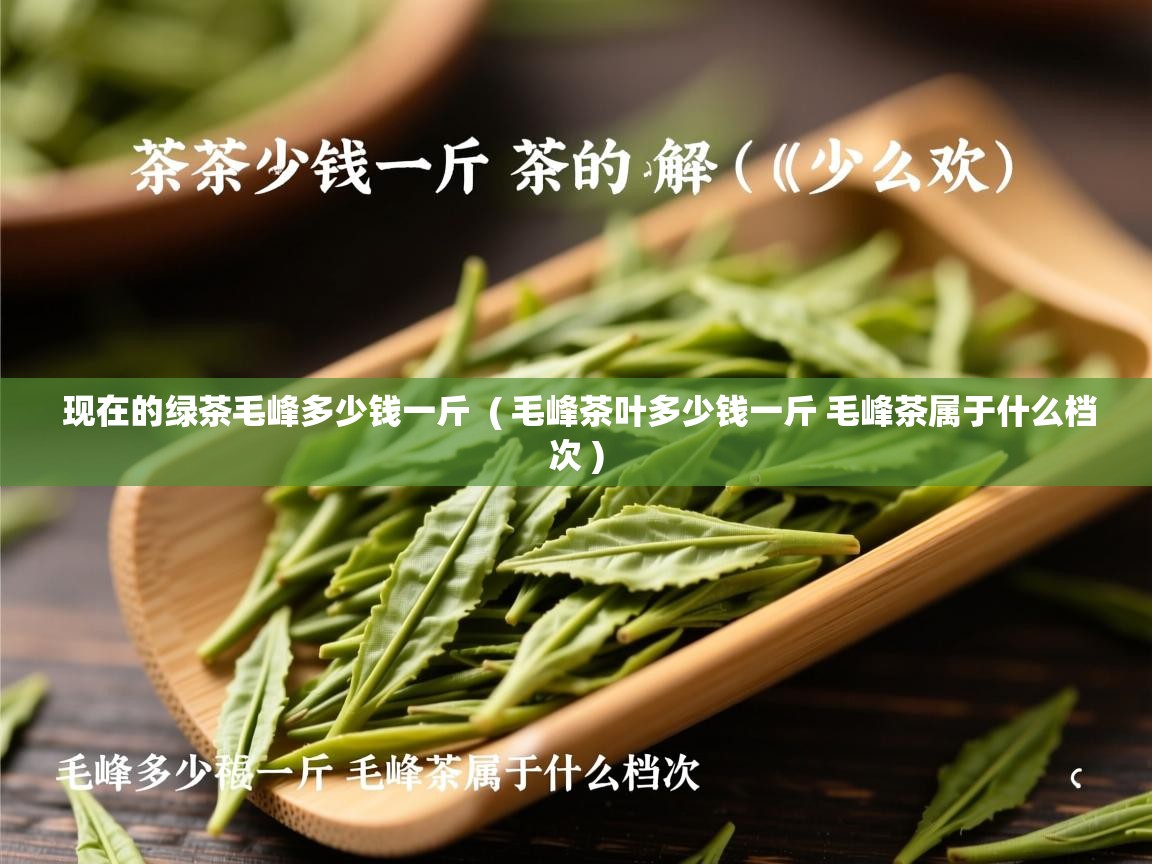 现在的绿茶毛峰多少钱一斤  ( 毛峰茶叶多少钱一斤 毛峰茶属于什么档次 )  现在的绿茶毛峰多少钱一斤  ( 毛峰茶叶多少钱一斤 毛峰茶属于什么档次 )
