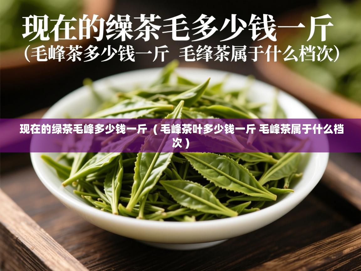 现在的绿茶毛峰多少钱一斤  ( 毛峰茶叶多少钱一斤 毛峰茶属于什么档次 )  现在的绿茶毛峰多少钱一斤  ( 毛峰茶叶多少钱一斤 毛峰茶属于什么档次 )
