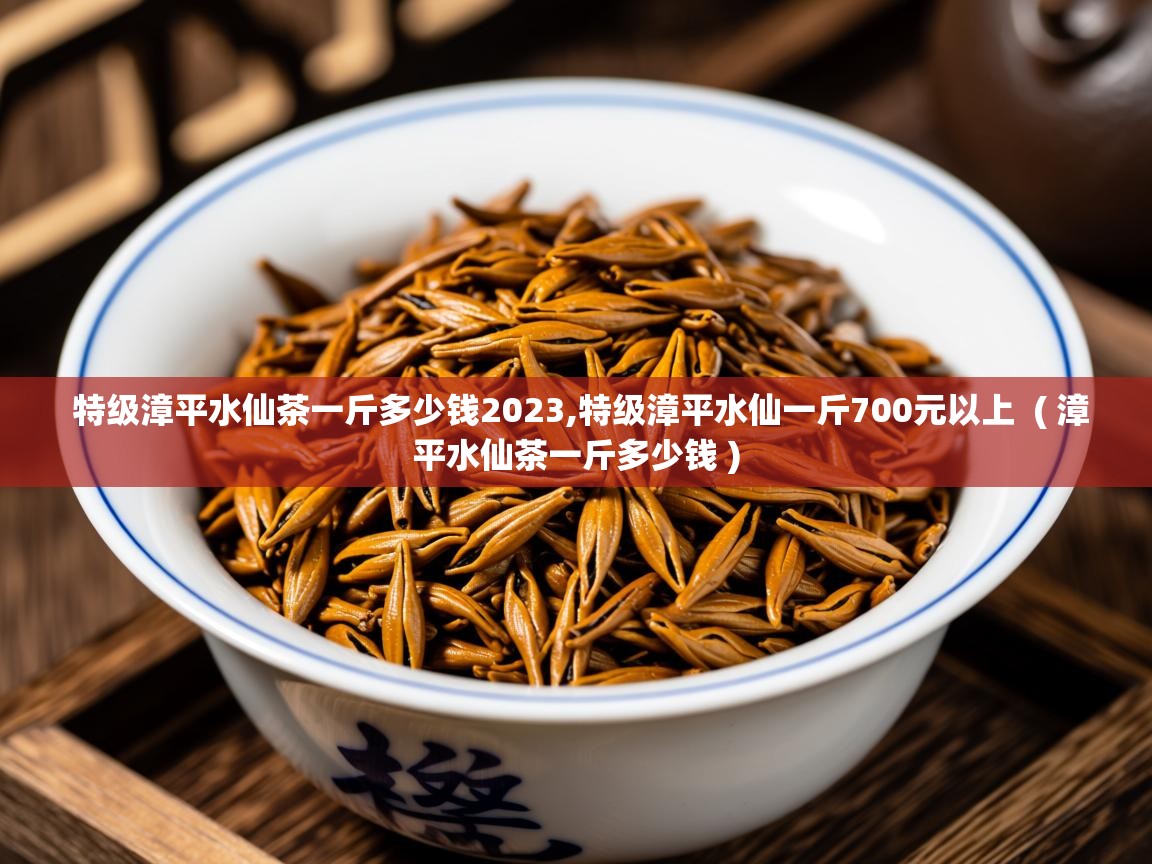 特级漳平水仙茶一斤多少钱2023,特级漳平水仙一斤700元以上  ( 漳平水仙茶一斤多少钱 )  特级漳平水仙茶一斤多少钱2023,特级漳平水仙一斤700元以上  ( 漳平水仙茶一斤多少钱 )