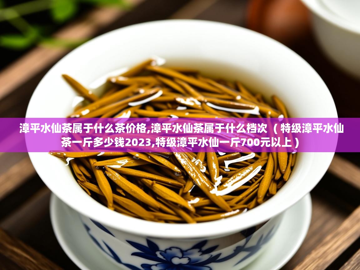  漳平水仙茶属于什么茶价格,漳平水仙茶属于什么档次  ( 特级漳平水仙茶一斤多少钱2023,特级漳平水仙一斤700元以上 )