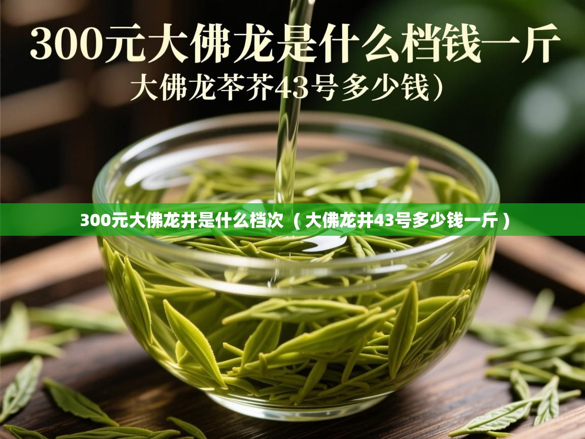 300元大佛龙井是什么档次  ( 大佛龙井43号多少钱一斤 )  300元大佛龙井是什么档次  ( 大佛龙井43号多少钱一斤 )