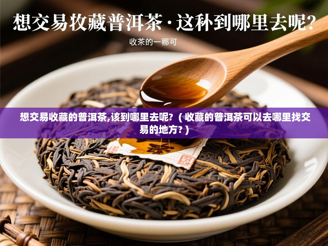 想交易收藏的普洱茶,该到哪里去呢?  ( 收藏的普洱茶可以去哪里找交易的地方? )  想交易收藏的普洱茶,该到哪里去呢?  ( 收藏的普洱茶可以去哪里找交易的地方? )