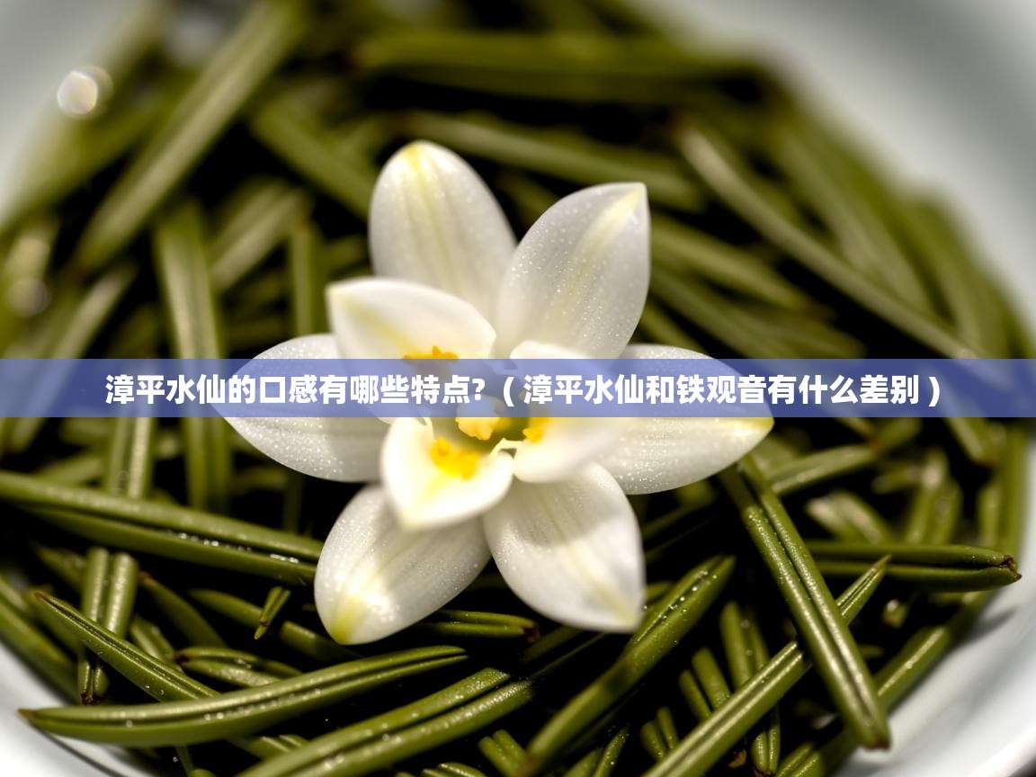 漳平水仙的口感有哪些特点?  ( 漳平水仙和铁观音有什么差别 )  漳平水仙的口感有哪些特点?  ( 漳平水仙和铁观音有什么差别 )