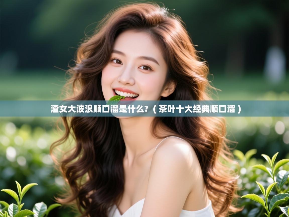 渣女大波浪顺口溜是什么?  ( 茶叶十大经典顺口溜 )  渣女大波浪顺口溜是什么?  ( 茶叶十大经典顺口溜 )