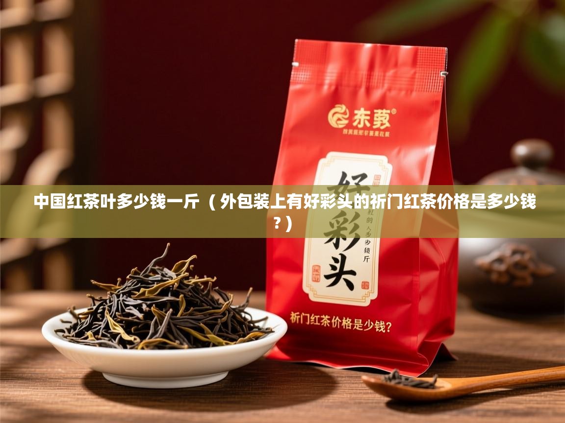  中国红茶叶多少钱一斤  ( 外包装上有好彩头的祈门红茶价格是多少钱? )