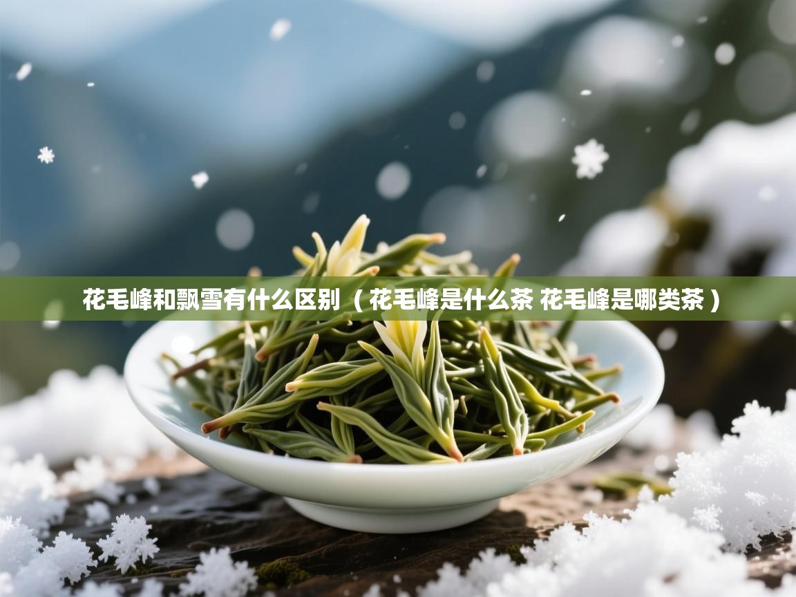 花毛峰和飘雪有什么区别 ( 花毛峰是什么茶 花毛峰是哪类茶 ) 花毛峰和飘雪有什么区别 ( 花毛峰是什么茶 花毛峰是哪类茶 )