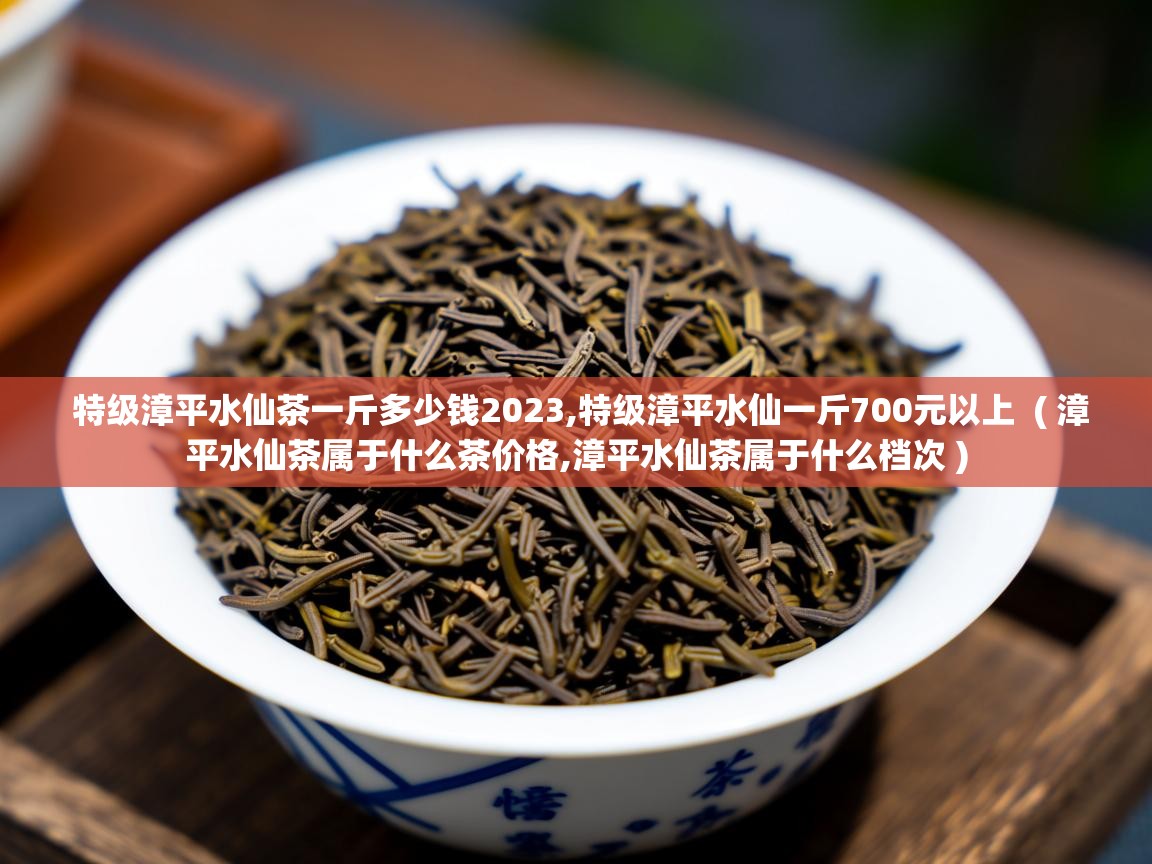  特级漳平水仙茶一斤多少钱2023,特级漳平水仙一斤700元以上  ( 漳平水仙茶属于什么茶价格,漳平水仙茶属于什么档次 )