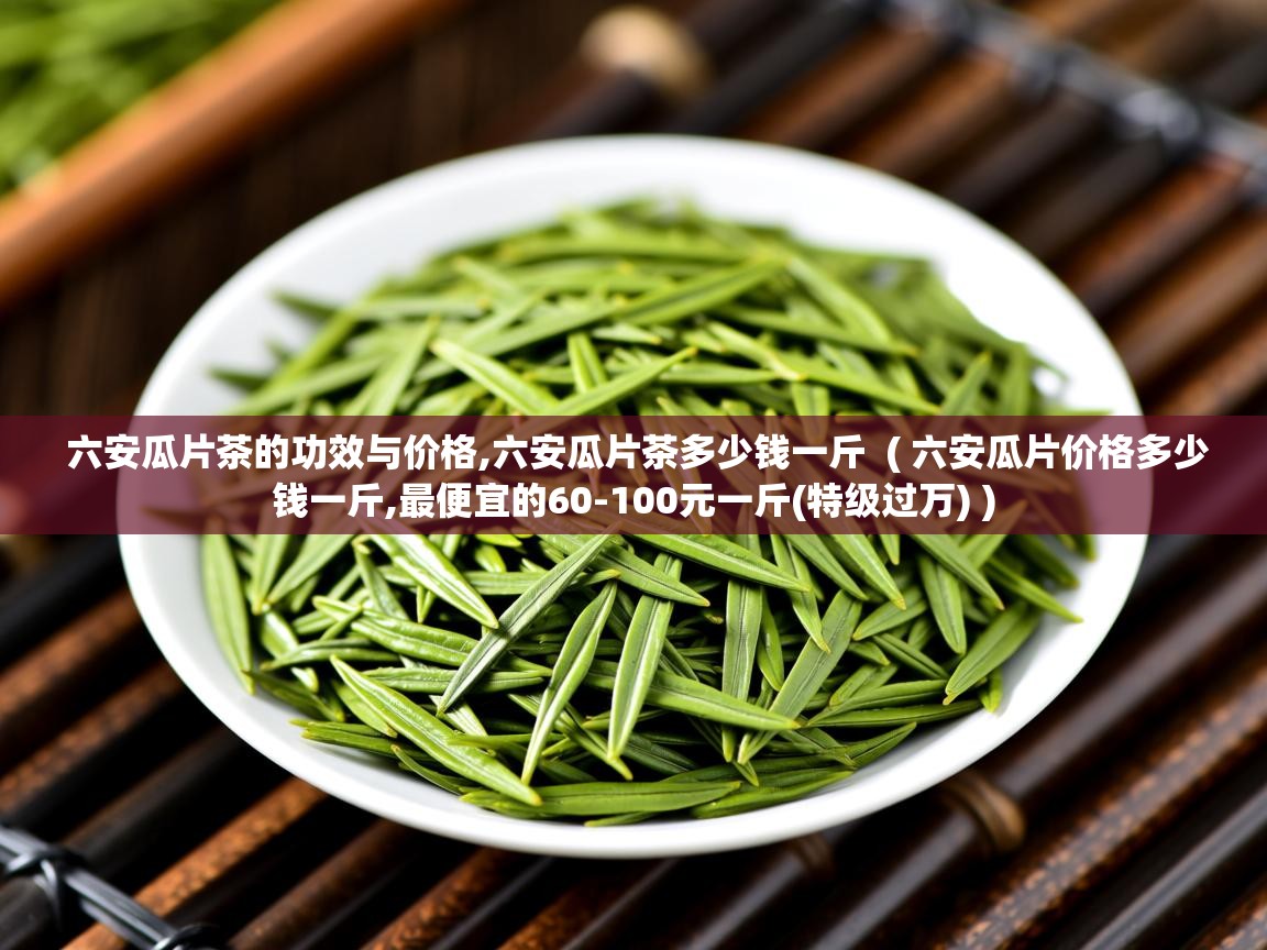  六安瓜片茶的功效与价格,六安瓜片茶多少钱一斤  ( 六安瓜片价格多少钱一斤,最便宜的60-100元一斤(特级过万) )