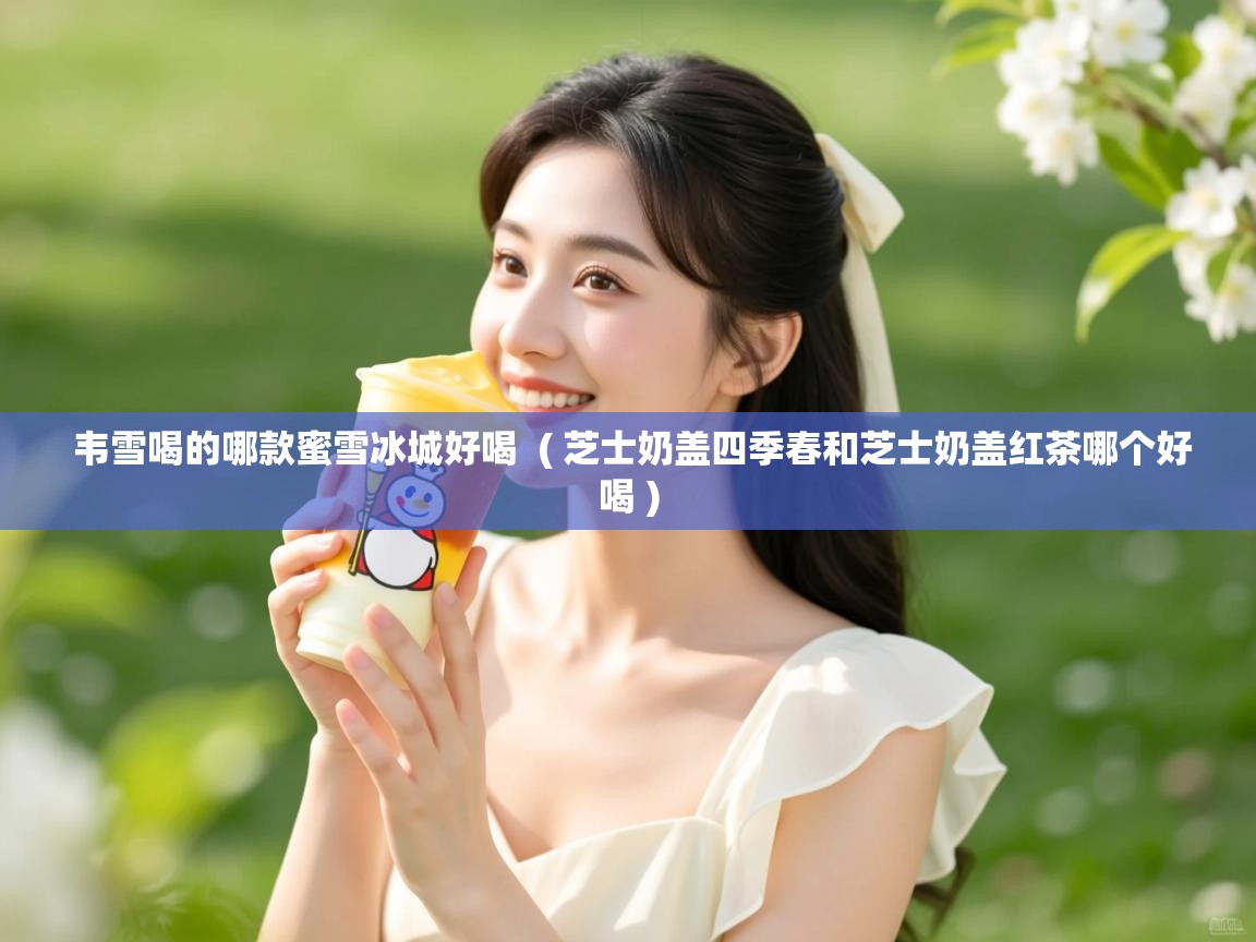 韦雪喝的哪款蜜雪冰城好喝 ( 芝士奶盖四季春和芝士奶盖红茶哪个好喝 ) 韦雪喝的哪款蜜雪冰城好喝 ( 芝士奶盖四季春和芝士奶盖红茶哪个好喝 )