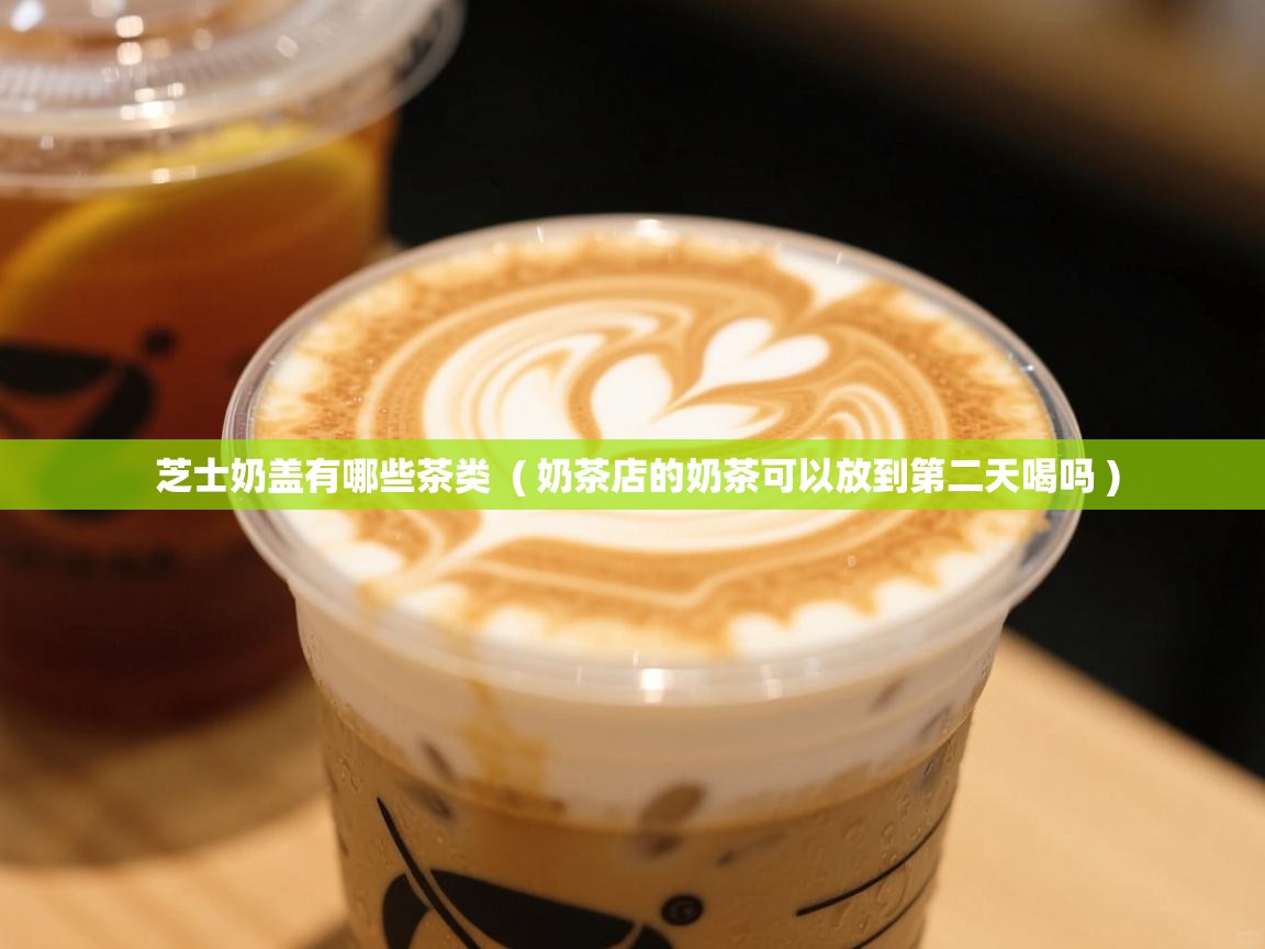芝士奶盖有哪些茶类 ( 奶茶店的奶茶可以放到第二天喝吗 ) 芝士奶盖有哪些茶类 ( 奶茶店的奶茶可以放到第二天喝吗 )