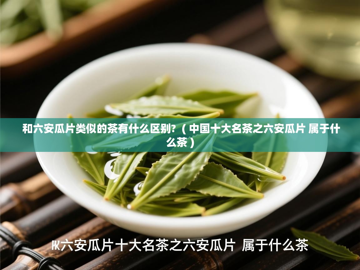 和六安瓜片类似的茶有什么区别? ( 中国十大名茶之六安瓜片 属于什么茶 ) 和六安瓜片类似的茶有什么区别? ( 中国十大名茶之六安瓜片 属于什么茶 )
