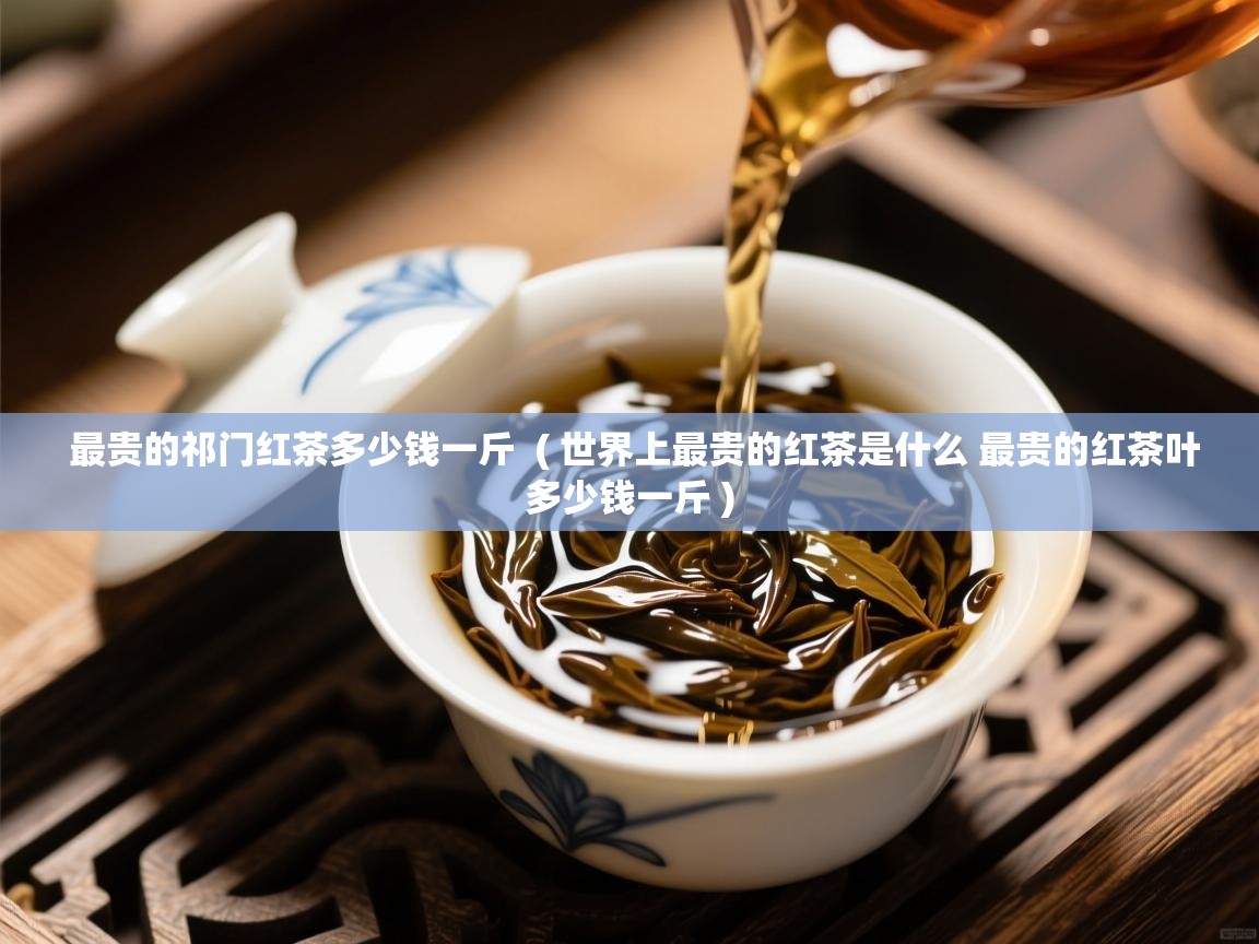  最贵的祁门红茶多少钱一斤  ( 世界上最贵的红茶是什么 最贵的红茶叶多少钱一斤 )
