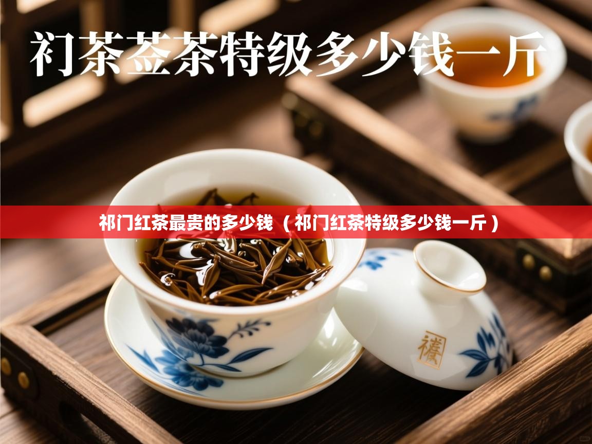  祁门红茶最贵的多少钱  ( 祁门红茶特级多少钱一斤 )