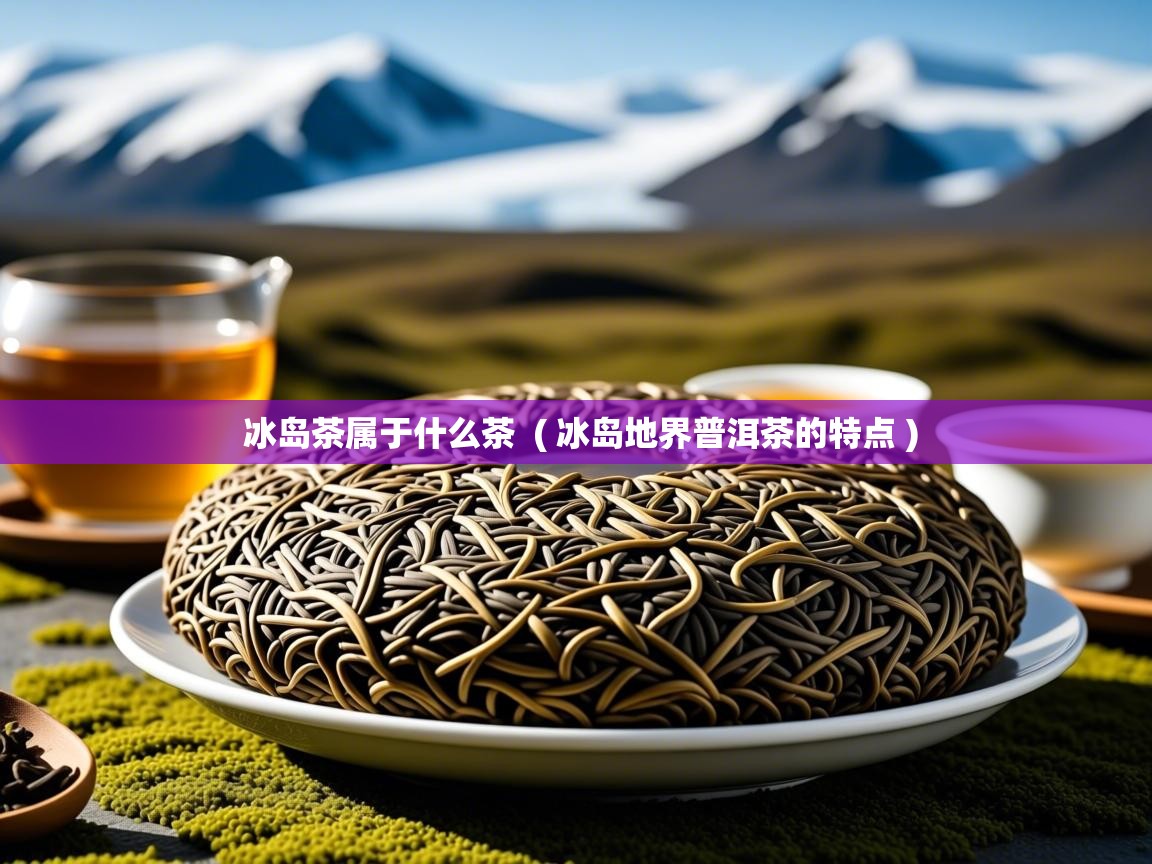  冰岛茶属于什么茶  ( 冰岛地界普洱茶的特点 )