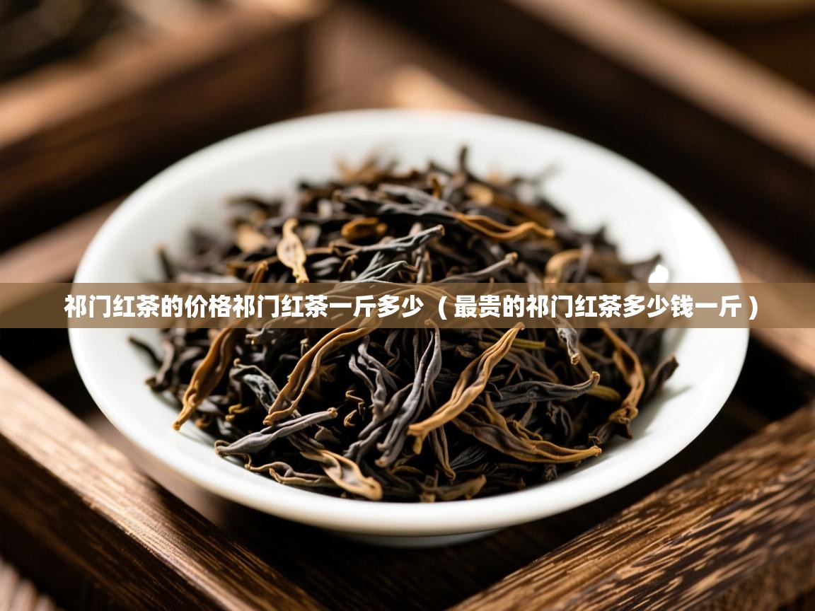  祁门红茶的价格祁门红茶一斤多少  ( 最贵的祁门红茶多少钱一斤 )