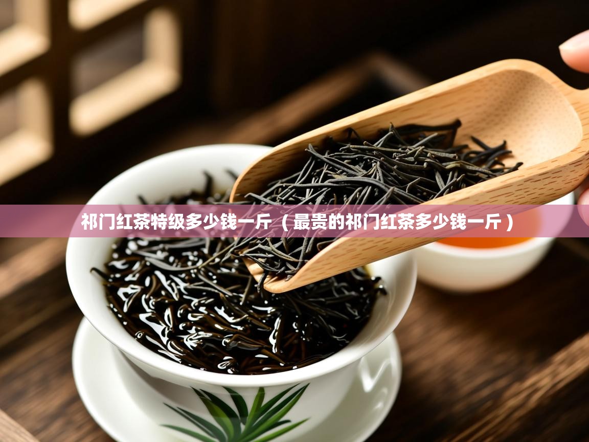  祁门红茶特级多少钱一斤  ( 最贵的祁门红茶多少钱一斤 )