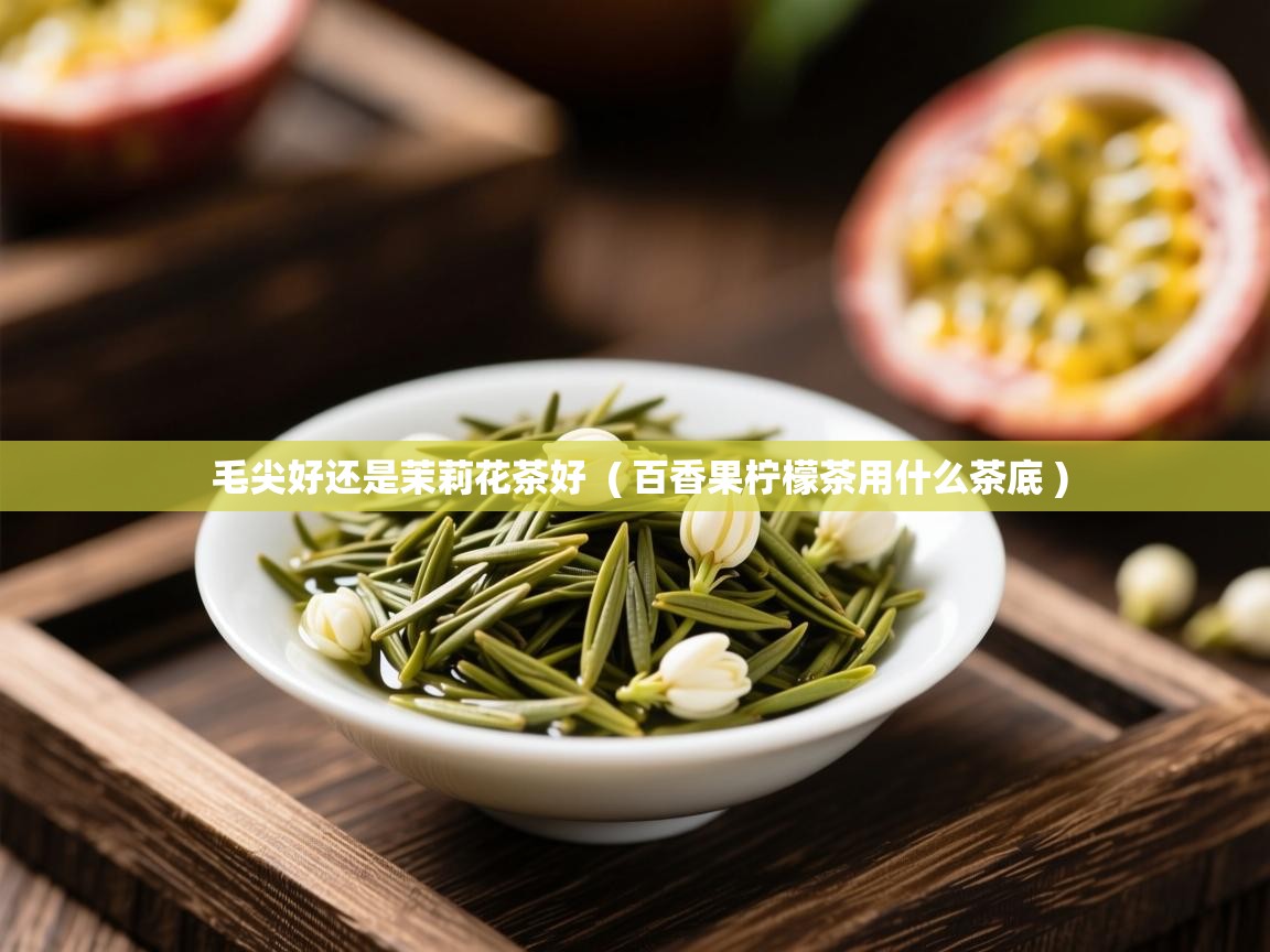  毛尖好还是茉莉花茶好  ( 百香果柠檬茶用什么茶底 )