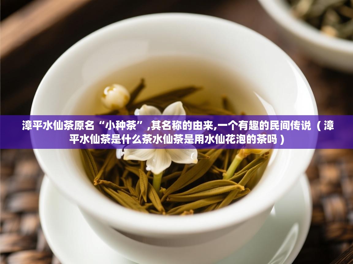  漳平水仙茶原名“小种茶”,其名称的由来,一个有趣的民间传说  ( 漳平水仙茶是什么茶水仙茶是用水仙花泡的茶吗 )