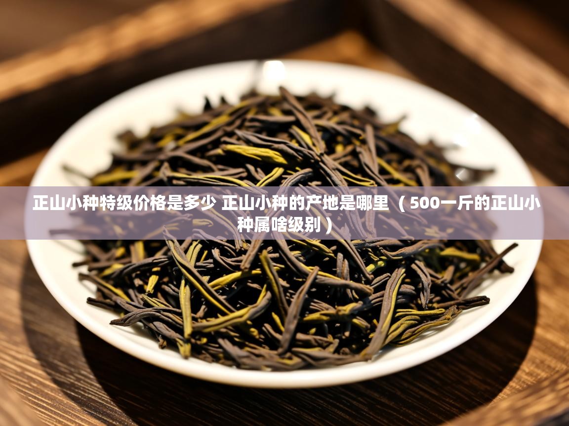 正山小种特级价格是多少 正山小种的产地是哪里 ( 500一斤的正山小种属啥级别 ) 正山小种特级价格是多少 正山小种的产地是哪里 ( 500一斤的正山小种属啥级别 )