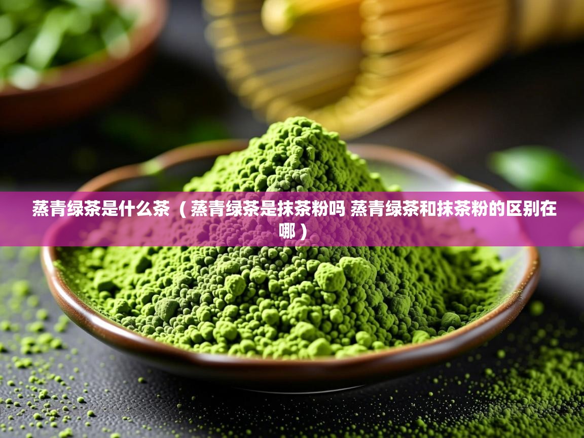 蒸青绿茶是什么茶  ( 蒸青绿茶是抹茶粉吗 蒸青绿茶和抹茶粉的区别在哪 )
