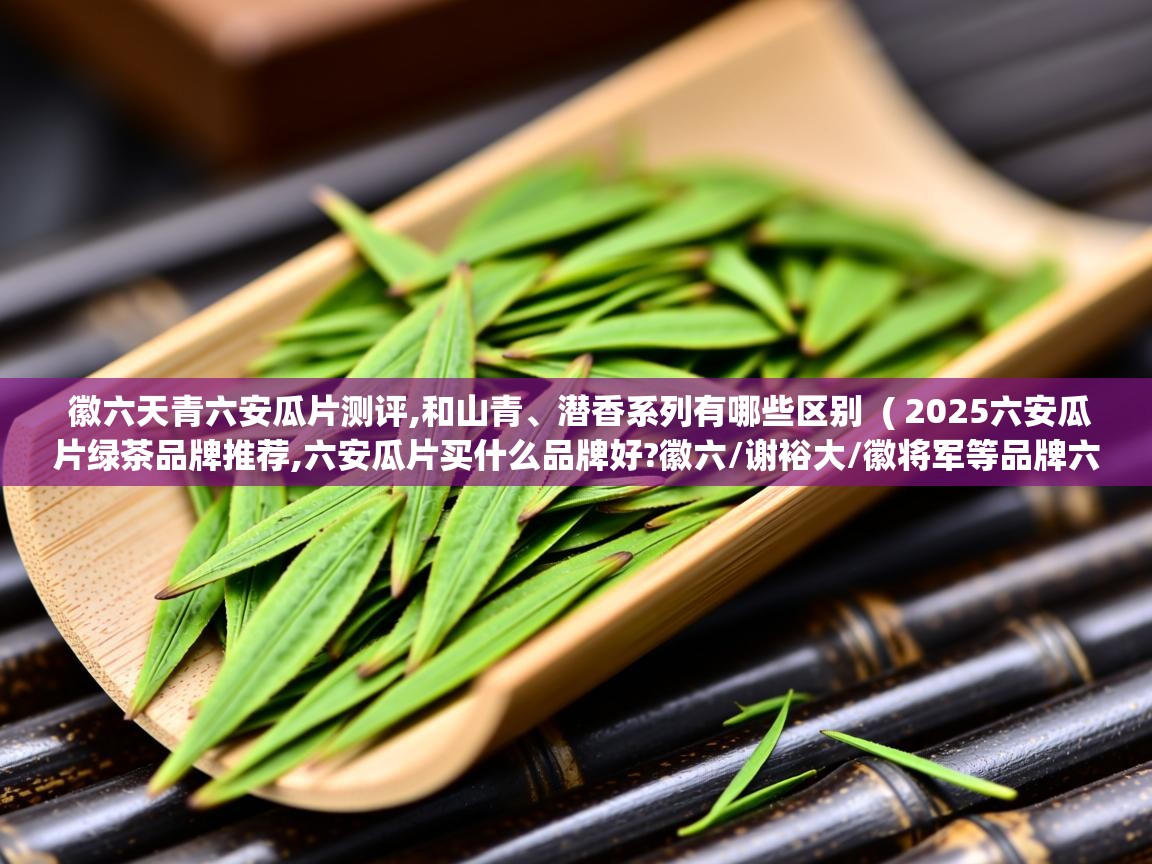  徽六天青六安瓜片测评,和山青、潜香系列有哪些区别  ( 2025六安瓜片绿茶品牌推荐,六安瓜片买什么品牌好?徽六/谢裕大/徽将军等品牌六安瓜片介绍 )