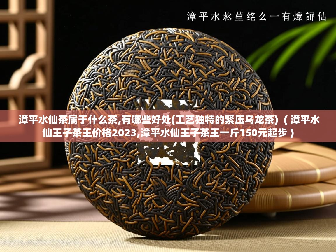  漳平水仙茶属于什么茶,有哪些好处(工艺独特的紧压乌龙茶)  ( 漳平水仙王子茶王价格2023,漳平水仙王子茶王一斤150元起步 )