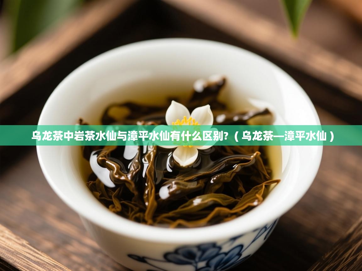  乌龙茶中岩茶水仙与漳平水仙有什么区别?  ( 乌龙茶—漳平水仙 )