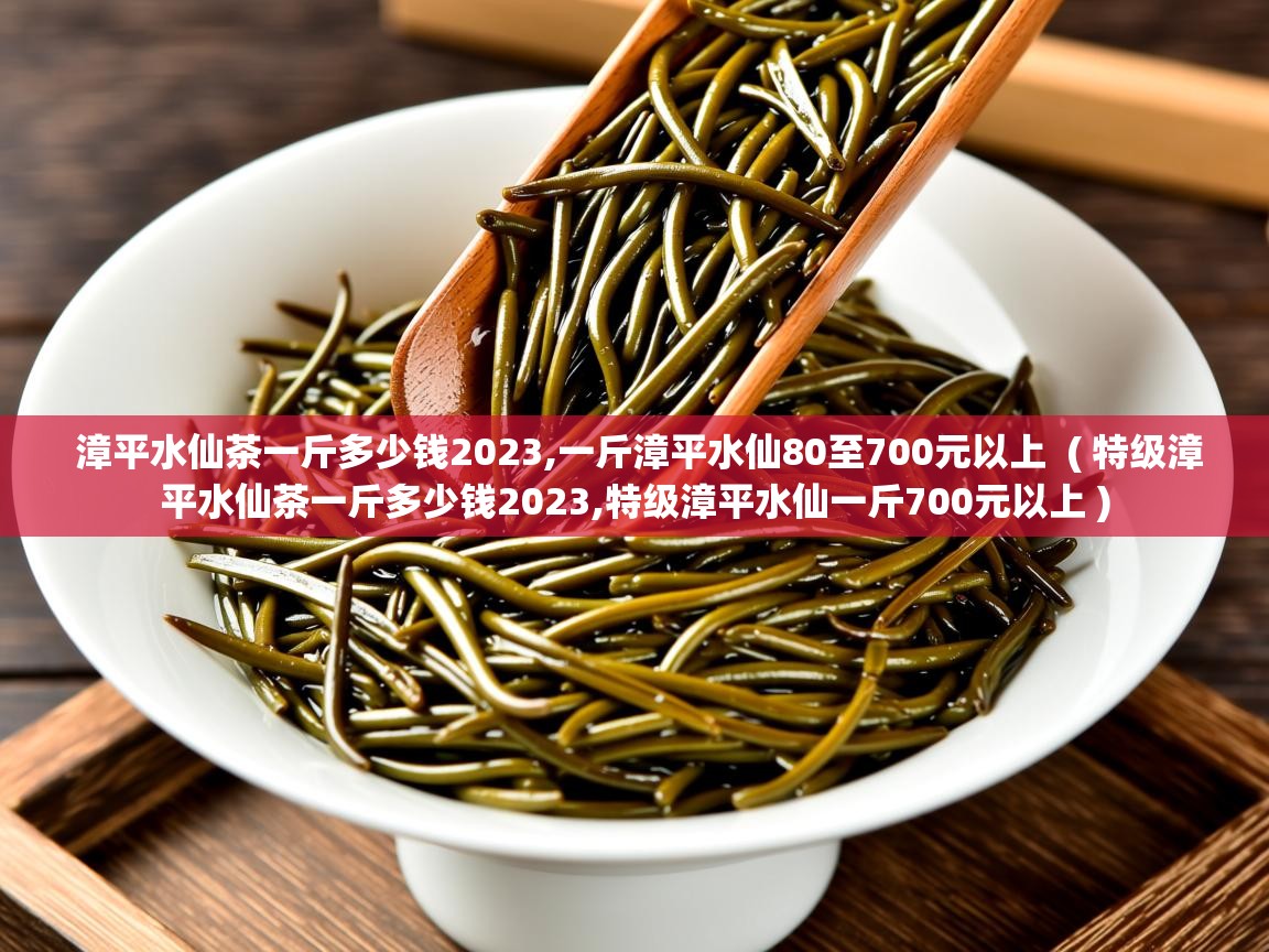 漳平水仙茶一斤多少钱2023,一斤漳平水仙80至700元以上 ( 特级漳平水仙茶一斤多少钱2023,特级漳平水仙一斤700元以上 ) 漳平水仙茶一斤多少钱2023,一斤漳平水仙80至700元以上 ( 特级漳平水仙茶一斤多少钱2023,特级漳平水仙一斤700元以上 )