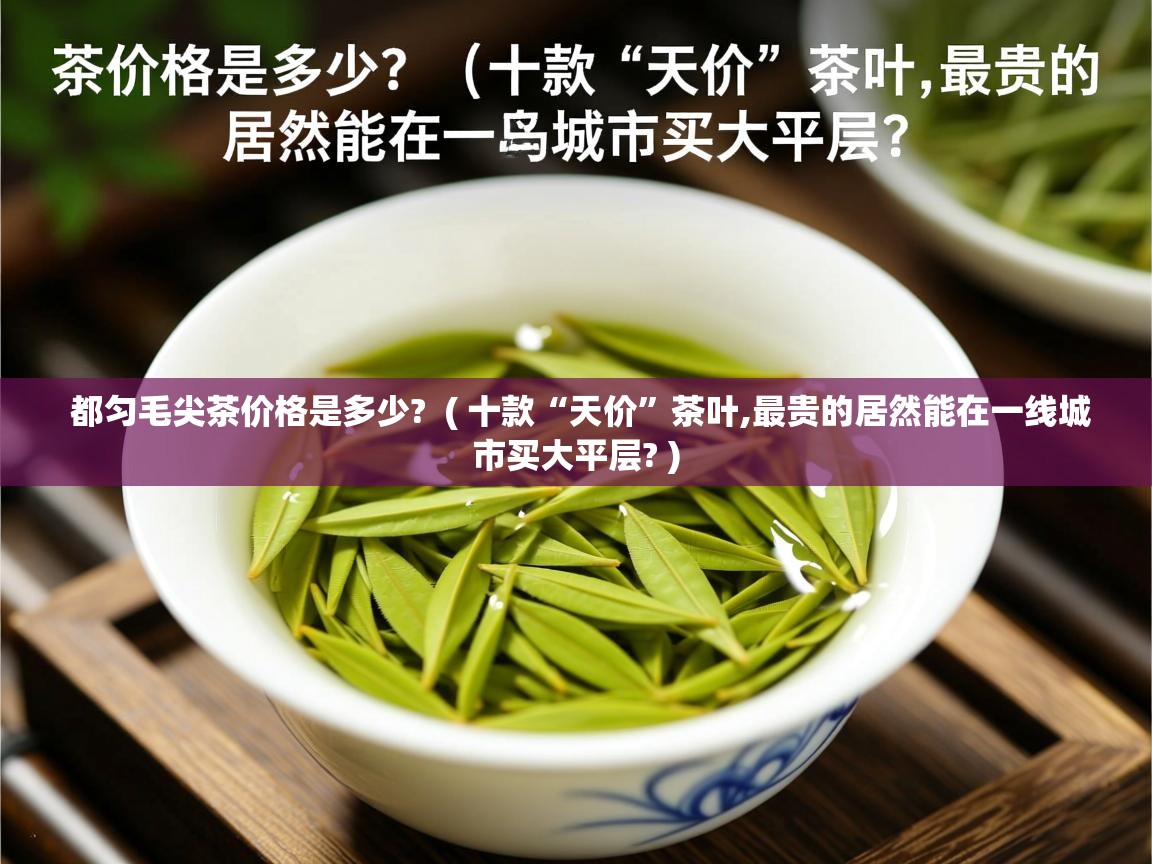 都匀毛尖茶价格是多少? ( 十款“天价”茶叶,最贵的居然能在一线城市买大平层? ) 都匀毛尖茶价格是多少? ( 十款“天价”茶叶,最贵的居然能在一线城市买大平层? )